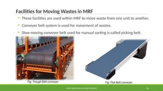 SOLID WASTE@PULCHOWK CAMPUS 56
Facilities for Moving Wastes in MRF
 These facilities are used within MRF to move waste from one unit to another.
 Conveyer belt system is used for movement of wastes.
 Slow moving conveyer belt used for manual sorting is called picking belt.
Fig: Trough Belt conveyer Fig: Flat Belt conveyer
 