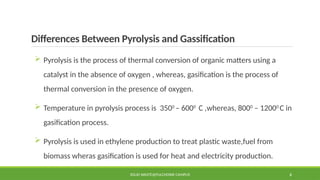 Differences Between Pyrolysis and Gassification
 Pyrolysis is the process of thermal conversion of organic matters using a
catalyst in the absence of oxygen , whereas, gasification is the process of
thermal conversion in the presence of oxygen.
 Temperature in pyrolysis process is 3500
– 6000
C ,whereas, 8000
– 12000
C in
gasification process.
 Pyrolysis is used in ethylene production to treat plastic waste,fuel from
biomass wheras gasification is used for heat and electricity production.
SOLID WASTE@PULCHOWK CAMPUS 6
 