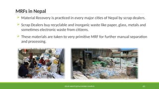 SOLID WASTE@PULCHOWK CAMPUS 63
MRFs in Nepal
 Material Recovery is practiced in every major cities of Nepal by scrap dealers.
 Scrap Dealers buy recyclable and inorganic waste like paper, glass, metals and
sometimes electronic waste from citizens.
 These materials are taken to very primitive MRF for further manual separation
and processing.
 