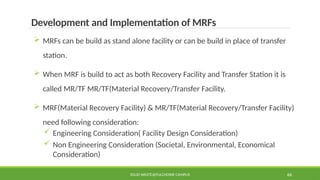 SOLID WASTE@PULCHOWK CAMPUS 66
Development and Implementation of MRFs
 MRFs can be build as stand alone facility or can be build in place of transfer
station.
 When MRF is build to act as both Recovery Facility and Transfer Station it is
called MR/TF MR/TF(Material Recovery/Transfer Facility.
 MRF(Material Recovery Facility) & MR/TF(Material Recovery/Transfer Facility)
need following consideration:
 Engineering Consideration( Facility Design Consideration)
 Non Engineering Consideration (Societal, Environmental, Economical
Consideration)
 