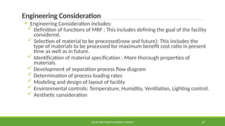 SOLID WASTE@PULCHOWK CAMPUS 67
Engineering Consideration
 Engineering Consideration includes:
 Definition of functions of MRF : This includes defining the goal of the facility
considered.
 Selection of material to be processed(now and future): This includes the
type of materials to be processed for maximum benefit cost ratio in present
time as well as in future.
 Identification of material specification : More thorough properties of
materials.
 Development of separation process flow diagram
 Determination of process loading rates
 Modeling and design of layout of facility
 Environmental controls: Temperature, Humidity, Ventilation, Lighting control.
 Aesthetic consideration
 