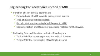 SOLID WASTE@PULCHOWK CAMPUS 68
Engineering Consideration: Function of MRF
 Function of MRF directly depends on:
 Expected role of MRF in waste management system.
 Type of material to be recovered.
 Form in which waste material will be sent to MRF.
 Containerization and Storage of processed material for the buyers.
 Following Cases will be discussed with flow diagram:
 Typical MRF for source separated waste(Dual Stream)
 Typical MRF for commingled MSW(Single Stream)
 