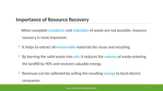 Importance of Resource Recovery
When complete avoidance and reduction of waste are not possible, resource
recovery is most important.
 It helps to extract all recoverable materials for reuse and recycling.
 By burning the solid waste into ash, it reduces the volume of waste entering
the landfill by 90% and recovers valuable energy.
 Revenues can be collected by selling the resulting energy to local electric
companies.
SOLID WASTE@PULCHOWK CAMPUS 7
 