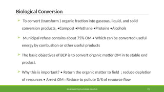 SOLID WASTE@PULCHOWK CAMPUS 72
Biological Conversion
 To convert (transform ) organic fraction into gaseous, liquid, and solid
conversion products, •Compost •Methane •Proteins •Alcohols
 Municipal refuse contains about 75% OM • Which can be converted useful
energy by combustion or other useful products
 The basic objectives of BCP is to convert organic matter OM in to stable end
product.
 Why this is important? • Return the organic matter to field ; reduce depletion
of resources • Arrest OM ; Reduce to pollute D/S of resource flow
 