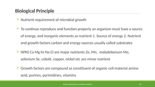 SOLID WASTE@PULCHOWK CAMPUS 74
Biological Principle
 Nutrient requirement of microbial growth
 To continue reproduce and function properly an organism must have a source
of energy, and inorganic elements as nutrient 1. Source of energy 2. Nutrient
and growth factors carbon and energy sources usually called substrates
 NPKS Ca Mg Fe Na Cl are major nutrients Zn, Mn, molydebenum Mo,
selenium Se, cobalt, copper, nickel etc are minor nutrient
 Growth factors are compound as constituent of organic cell material amino
acid, purines, pyrimidines, vitamins
 