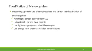 SOLID WASTE@PULCHOWK CAMPUS 75
Classification of Microorganism
 Depending upon the use of energy sources and carbon the classification of
microorganism
 Autotrophs carbon derived from CO2
 Heterotrophs carbon from organic
 Use light energy sources called Phototrophs
 Use energy from chemical reaction chemotrophs
 