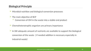 SOLID WASTE@PULCHOWK CAMPUS 76
Biological Principle
 Microbial nutrition and biological conversion processes
 The main objective of BCP
 Conversion of OM in the waste into a stable end product
 Chemoheterotrophic organism are primary importance
 In SW adequate amount of nutrients are available to support the biological
conversion of the waste ( if needed addition is necessary especially in
industrial waste)
 