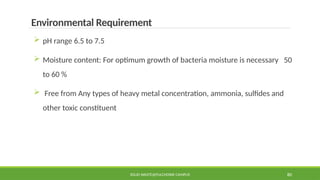 SOLID WASTE@PULCHOWK CAMPUS 80
Environmental Requirement
 pH range 6.5 to 7.5
 Moisture content: For optimum growth of bacteria moisture is necessary 50
to 60 %
 Free from Any types of heavy metal concentration, ammonia, sulfides and
other toxic constituent
 