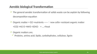 SOLID WASTE@PULCHOWK CAMPUS 81
Aerobic biological Transformation
 The general aerobic transformation of solids waste can be explain by following
decomposition equation
 Organic matter + O2 +nutrients -----new cells+ resistant organic matter
+CO2 +H2 O +NH3 +SO42- + ….+heat
 Organic matters are;
 Proteins, amino acid, lipids, carbohydrates, cellulose, lignin
 