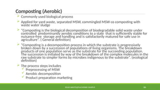 SOLID WASTE@PULCHOWK CAMPUS 84
Composting (Aerobic)
 Commonly used biological process
 Applied for yard waste, separated MSW, commingled MSW co composting with
waste water sludge
 “Composting is the biological decomposition of biodegradable solid waste under
controlled predominantly aerobic conditions to a state that is sufficiently stable for
nuisance-free storage and handling and is satisfactorily matured for safe use in
agriculture”. ( General definition)
 “Composting is a decomposition process in which the substrate is progressively
broken down by a succession of populations of living organisms. The breakdown
products of one population serve as the substrate for the succeeding population.
The succession is initiated by way of the breakdown of the complex molecules in the
raw substrate to simpler forms by microbes indigenous to the substrate”. (ecological
definition)
 The process steps includes
 Preprocessing of MSW
 Aerobic decomposition
 Product preparation marketing
 