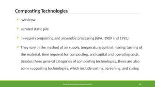 SOLID WASTE@PULCHOWK CAMPUS 85
Composting Technologies
 windrow
 aerated static pile
 in-vessel composting and anaerobic processing (EPA, 1989 and 1995)
 They vary in the method of air supply, temperature control, mixing/turning of
the material, time required for composting, and capital and operating costs.
Besides these general categories of composting technologies, there are also
some supporting technologies, which include sorting, screening, and curing
 