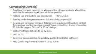 SOLID WASTE@PULCHOWK CAMPUS 86
Composting (Aerobic)
 Quality of compost depends on •Composition of input material •Condition
available for composting •Extent of decomposition
 Particle size and particle size distribution 25 to 75mm
 Seeding and mixing requirements 1:5 partial decompose SW
 Mixing and turning of compost Total oxygen requirement Moisture content
Temperature and temperature control To prevent caking, drying, channeling
50 % initial oxygen 50 to 60 % 50 to 55 deg c
 Carbon/ nitrogen ratio 25 to 50 by mass
 pH 7 to 7.5
 Degree of decomposition Respiratory quotient Control of pathogen
 Area (land) requirement 50 ton/d 1.5 to 2 acre
 