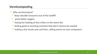 SOLID WASTE@PULCHOWK CAMPUS 97
Vermicomposting
 Why vermicompost?
 keep valuable resources out of the landfill
 grow better veggies
 having fun looking at tiny critters in the worm bin
 feeling good at recycling nutrients that don't need to be wasted
 making a few bucks now and then, selling worms to new composters
 