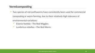 SOLID WASTE@PULCHOWK CAMPUS 98
Vermicomposting
 Two species of red earthworms have consistently been used for commercial
composting or worm farming, due to their relatively high tolerance of
environmental variations:
 Eisenia foetida-- The Red Wiggler;
 Lumbricus rebellus --The Red Worm.
 
