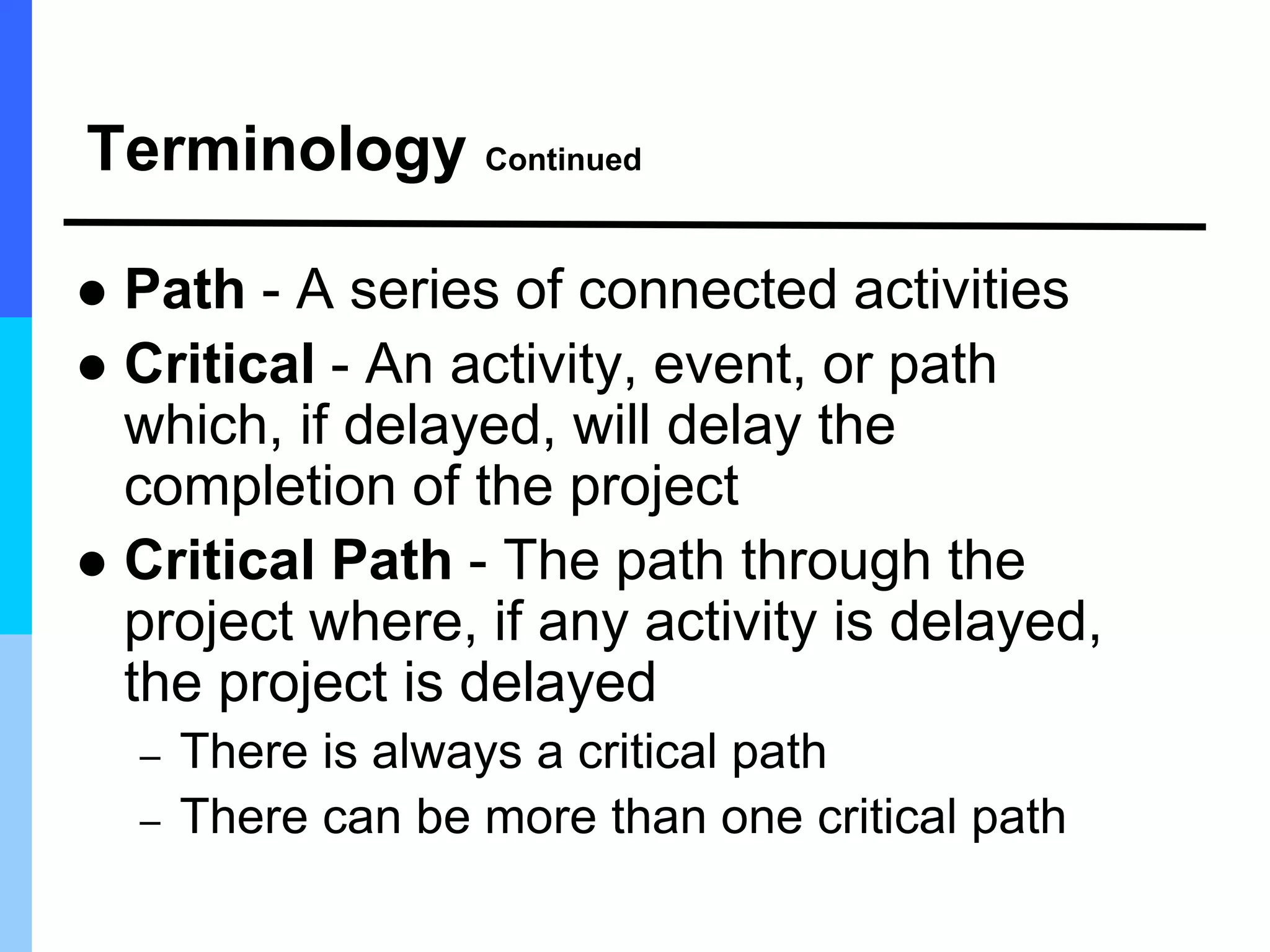 Terminology Continued
 Path - A series of connected activities
 Critical - An activity, event, or path
which, if delayed, will delay the
completion of the project
 Critical Path - The path through the
project where, if any activity is delayed,
the project is delayed
– There is always a critical path
– There can be more than one critical path
 