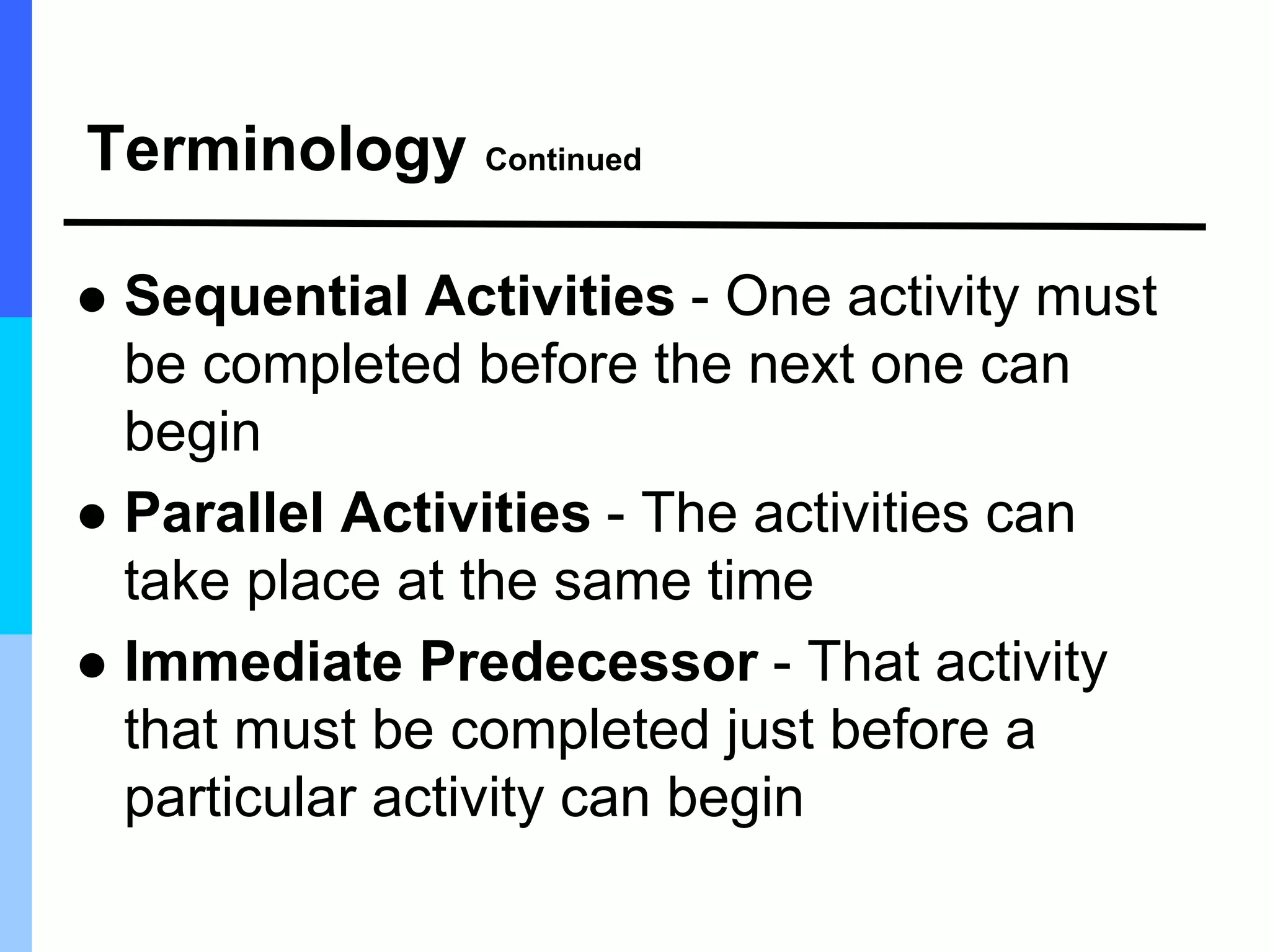 Terminology Continued
 Sequential Activities - One activity must
be completed before the next one can
begin
 Parallel Activities - The activities can
take place at the same time
 Immediate Predecessor - That activity
that must be completed just before a
particular activity can begin
 