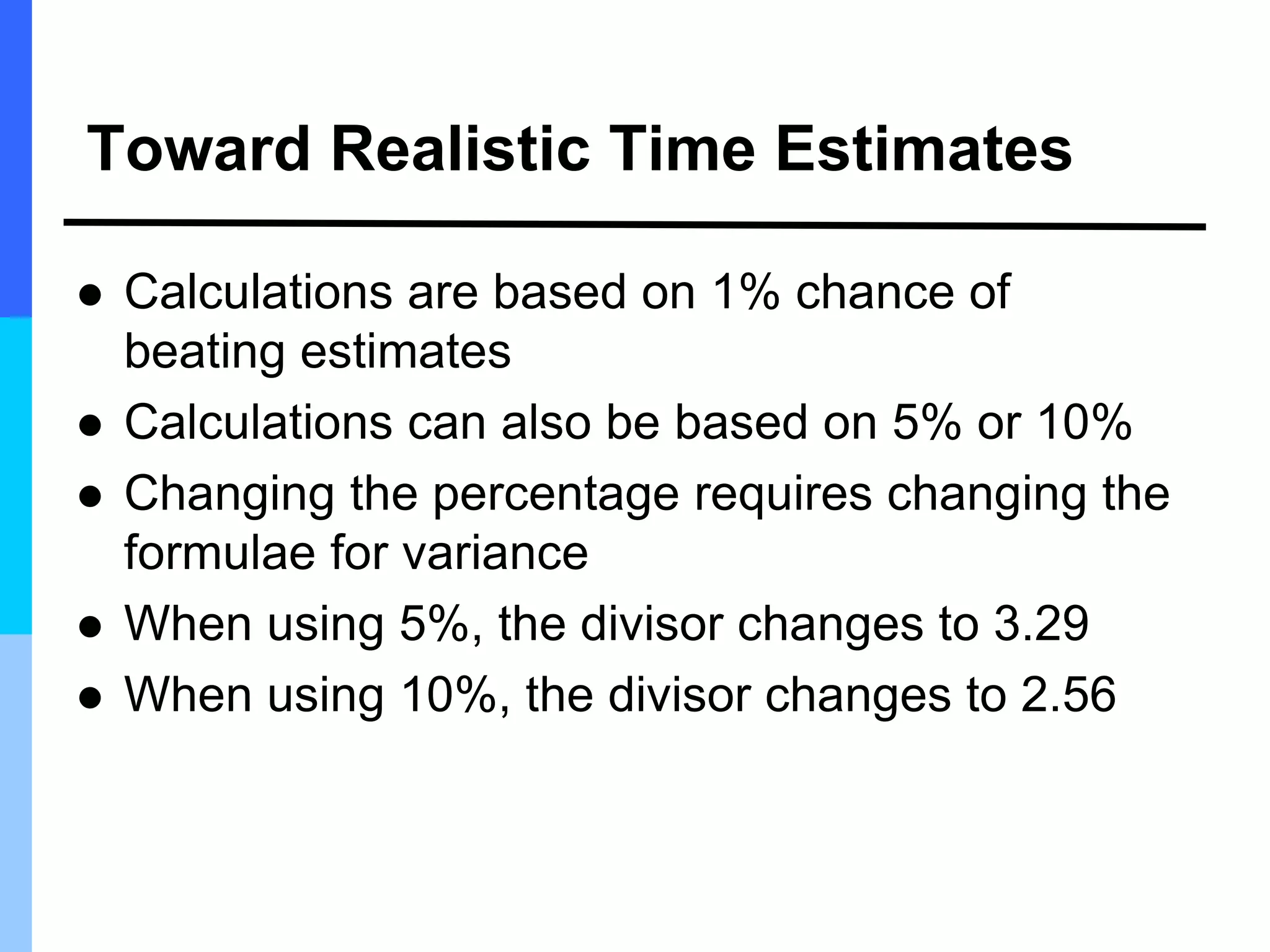 Toward Realistic Time Estimates
 Calculations are based on 1% chance of
beating estimates
 Calculations can also be based on 5% or 10%
 Changing the percentage requires changing the
formulae for variance
 When using 5%, the divisor changes to 3.29
 When using 10%, the divisor changes to 2.56
 