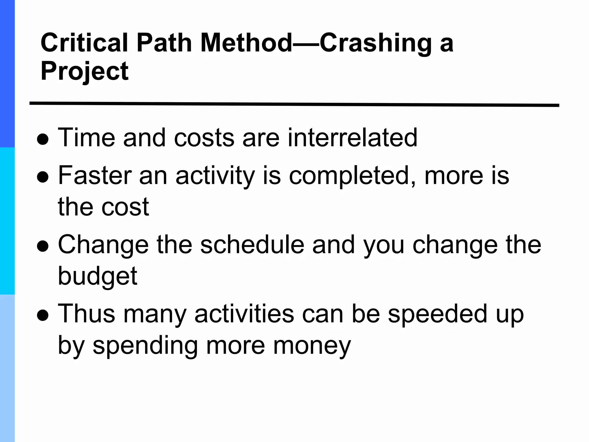 Critical Path Method—Crashing a
Project
 Time and costs are interrelated
 Faster an activity is completed, more is
the cost
 Change the schedule and you change the
budget
 Thus many activities can be speeded up
by spending more money
 