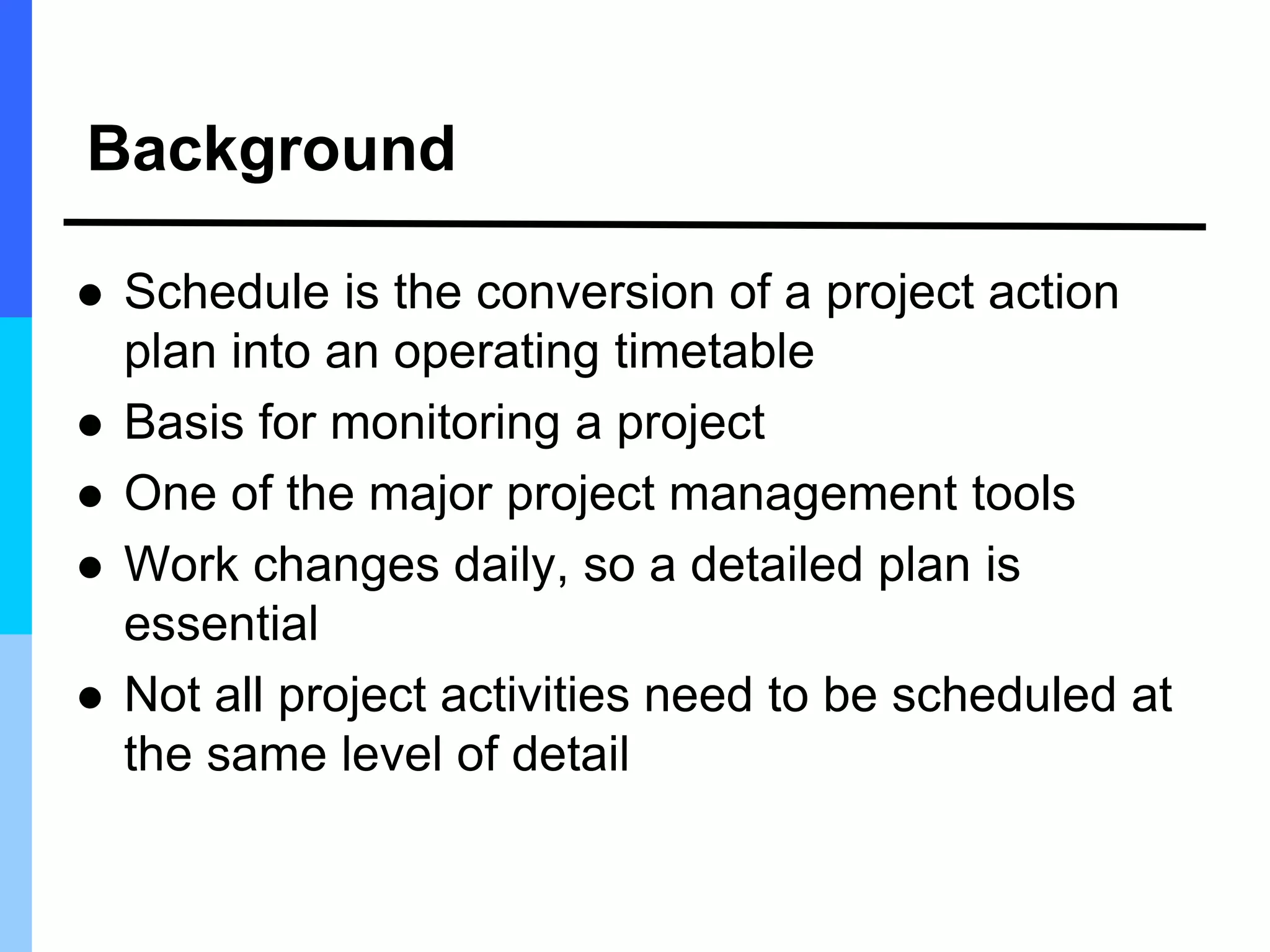 Background
 Schedule is the conversion of a project action
plan into an operating timetable
 Basis for monitoring a project
 One of the major project management tools
 Work changes daily, so a detailed plan is
essential
 Not all project activities need to be scheduled at
the same level of detail
 