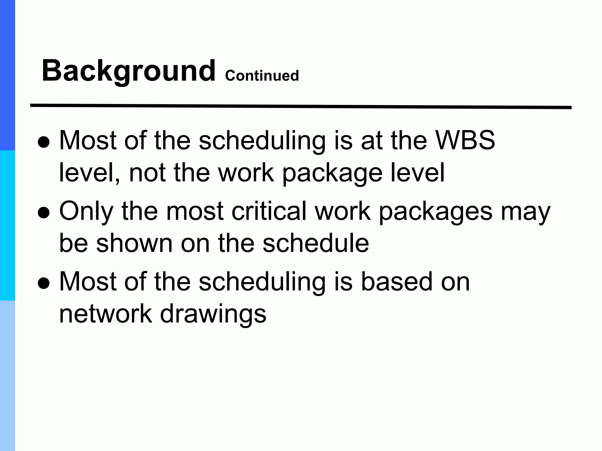 Background Continued
 Most of the scheduling is at the WBS
level, not the work package level
 Only the most critical work packages may
be shown on the schedule
 Most of the scheduling is based on
network drawings
 