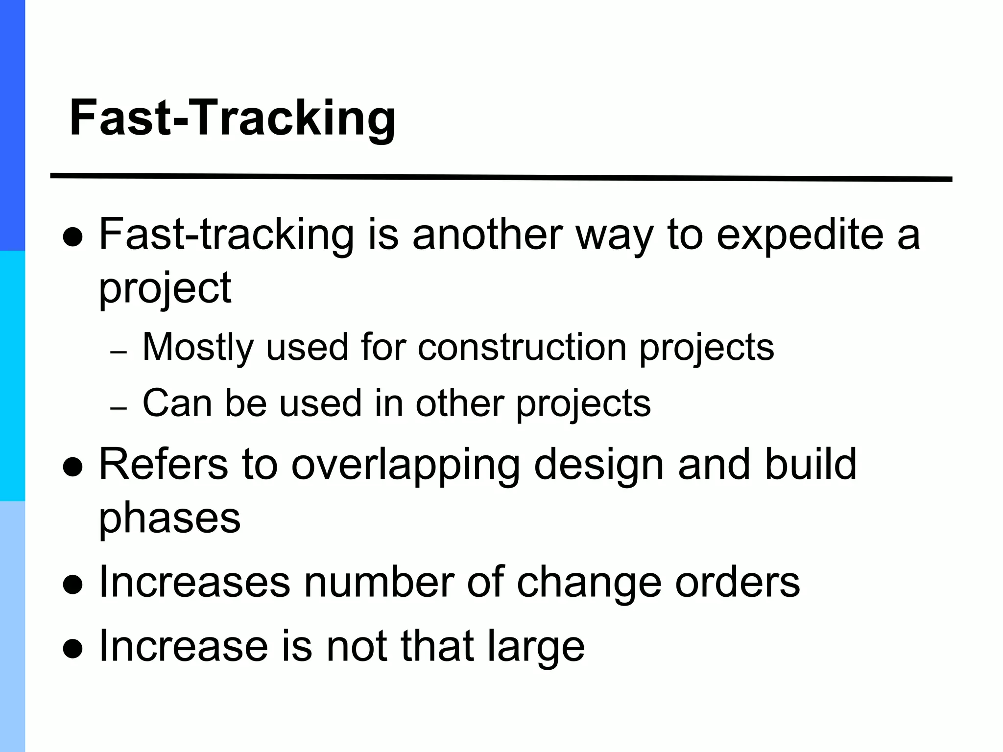 Fast-Tracking
 Fast-tracking is another way to expedite a
project
– Mostly used for construction projects
– Can be used in other projects
 Refers to overlapping design and build
phases
 Increases number of change orders
 Increase is not that large
 