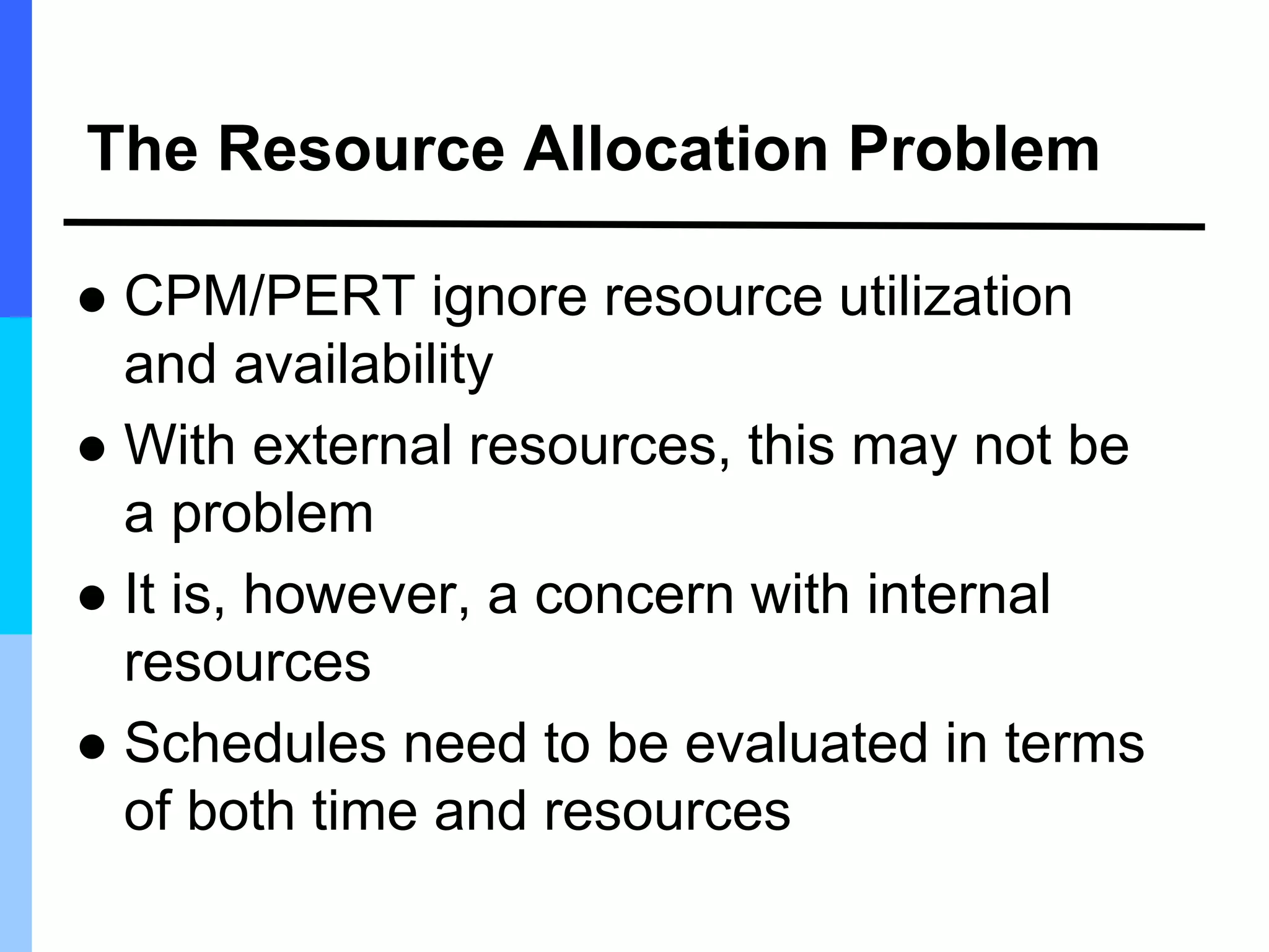 The Resource Allocation Problem
 CPM/PERT ignore resource utilization
and availability
 With external resources, this may not be
a problem
 It is, however, a concern with internal
resources
 Schedules need to be evaluated in terms
of both time and resources
 