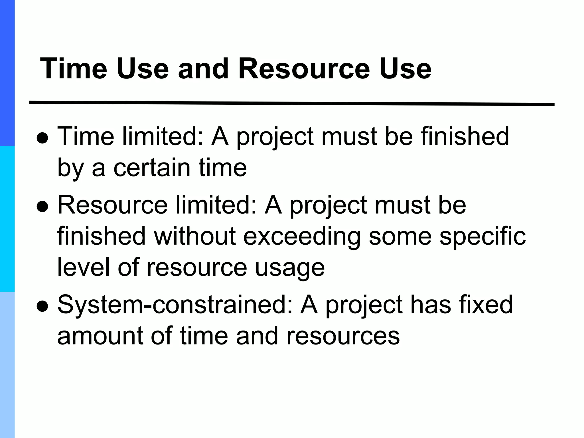 Time Use and Resource Use
 Time limited: A project must be finished
by a certain time
 Resource limited: A project must be
finished without exceeding some specific
level of resource usage
 System-constrained: A project has fixed
amount of time and resources
 