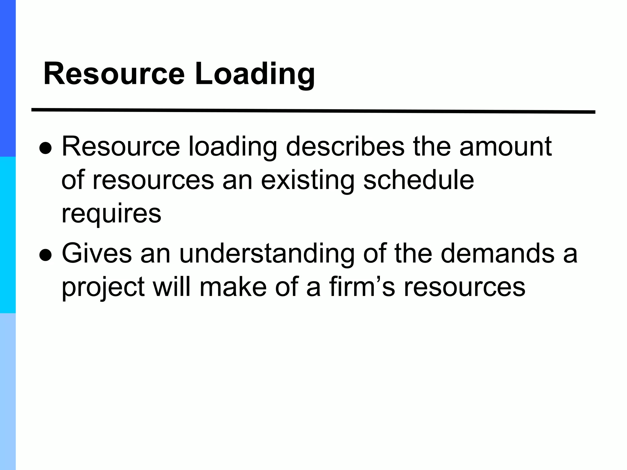 Resource Loading
 Resource loading describes the amount
of resources an existing schedule
requires
 Gives an understanding of the demands a
project will make of a firm’s resources
 