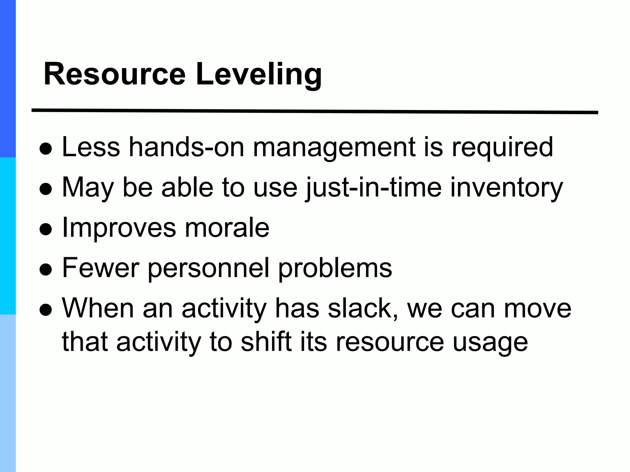 Resource Leveling
 Less hands-on management is required
 May be able to use just-in-time inventory
 Improves morale
 Fewer personnel problems
 When an activity has slack, we can move
that activity to shift its resource usage
 