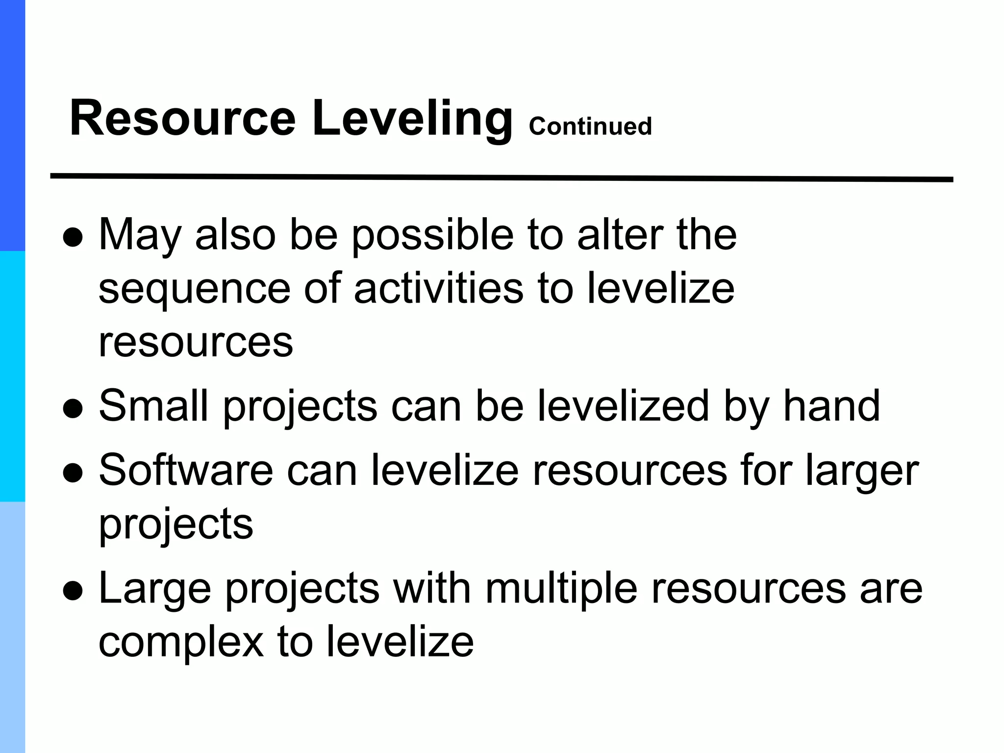 Resource Leveling Continued
 May also be possible to alter the
sequence of activities to levelize
resources
 Small projects can be levelized by hand
 Software can levelize resources for larger
projects
 Large projects with multiple resources are
complex to levelize
 
