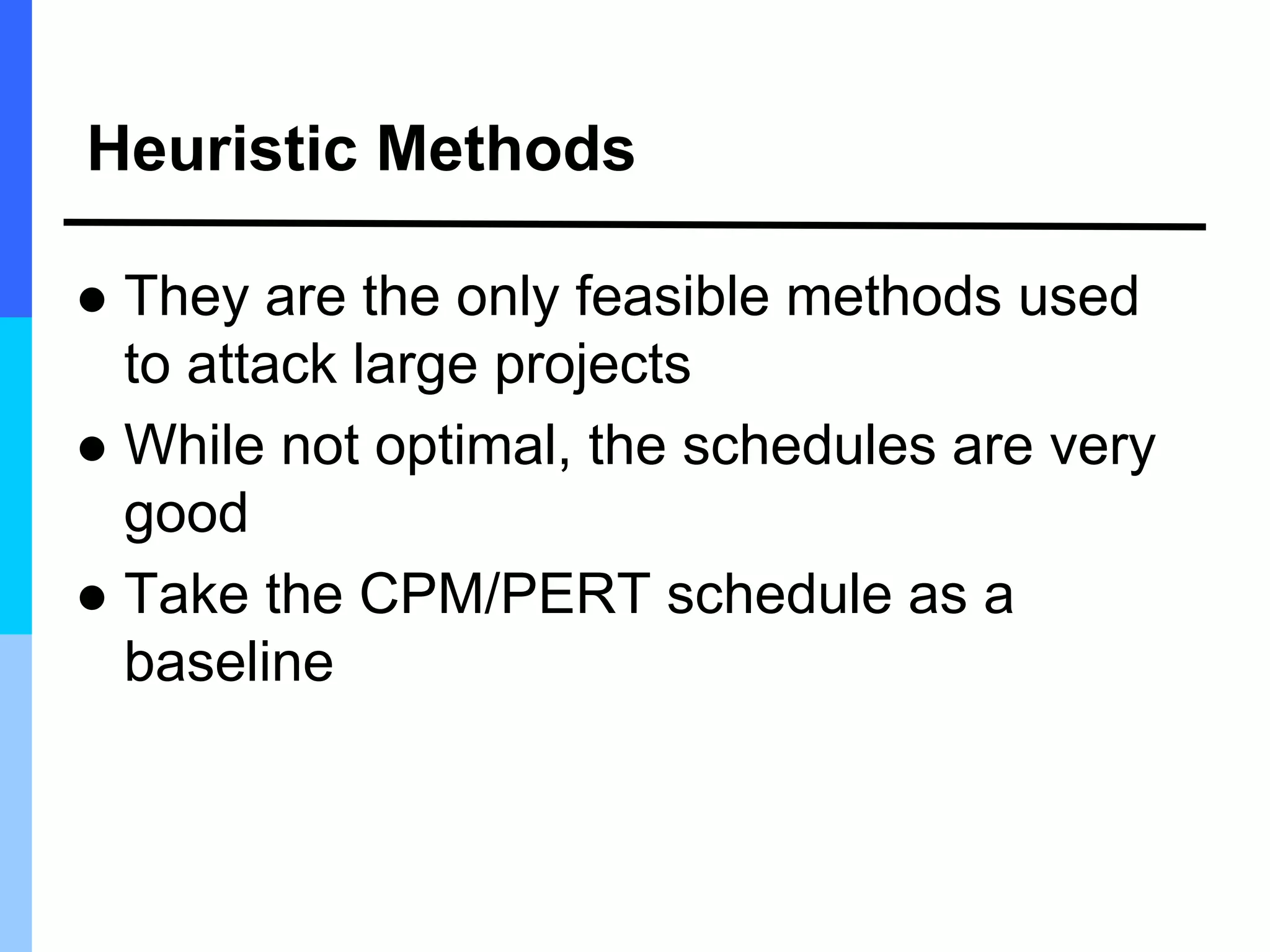 Heuristic Methods
 They are the only feasible methods used
to attack large projects
 While not optimal, the schedules are very
good
 Take the CPM/PERT schedule as a
baseline
 