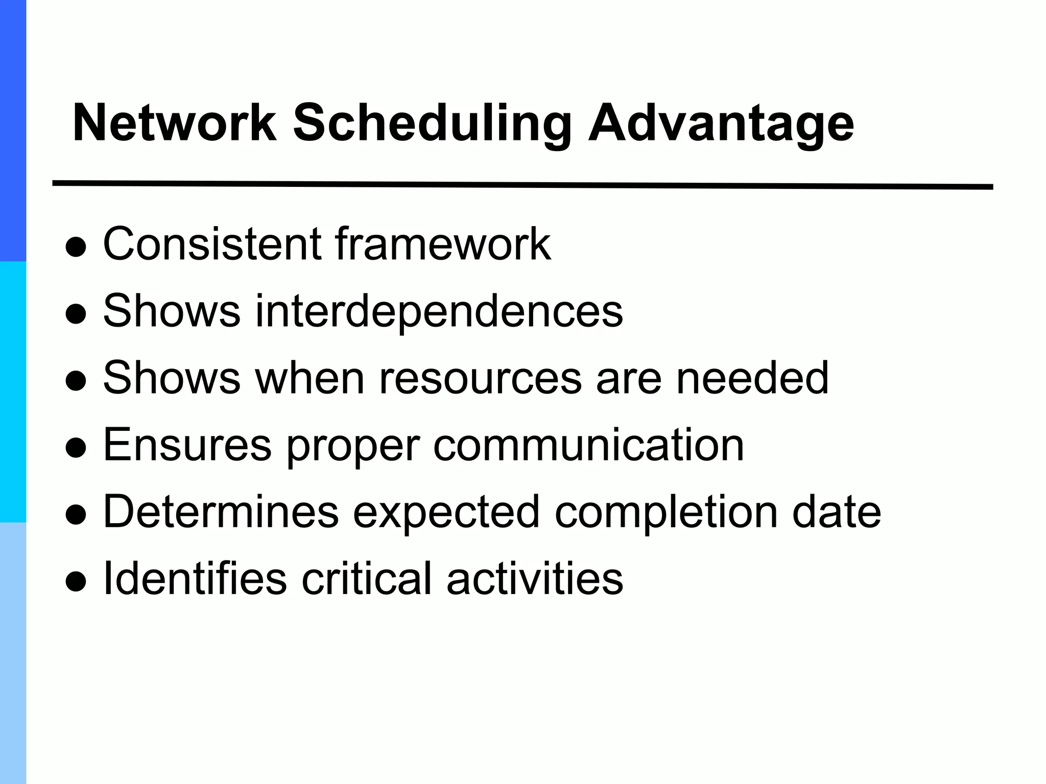 Network Scheduling Advantage
 Consistent framework
 Shows interdependences
 Shows when resources are needed
 Ensures proper communication
 Determines expected completion date
 Identifies critical activities
 