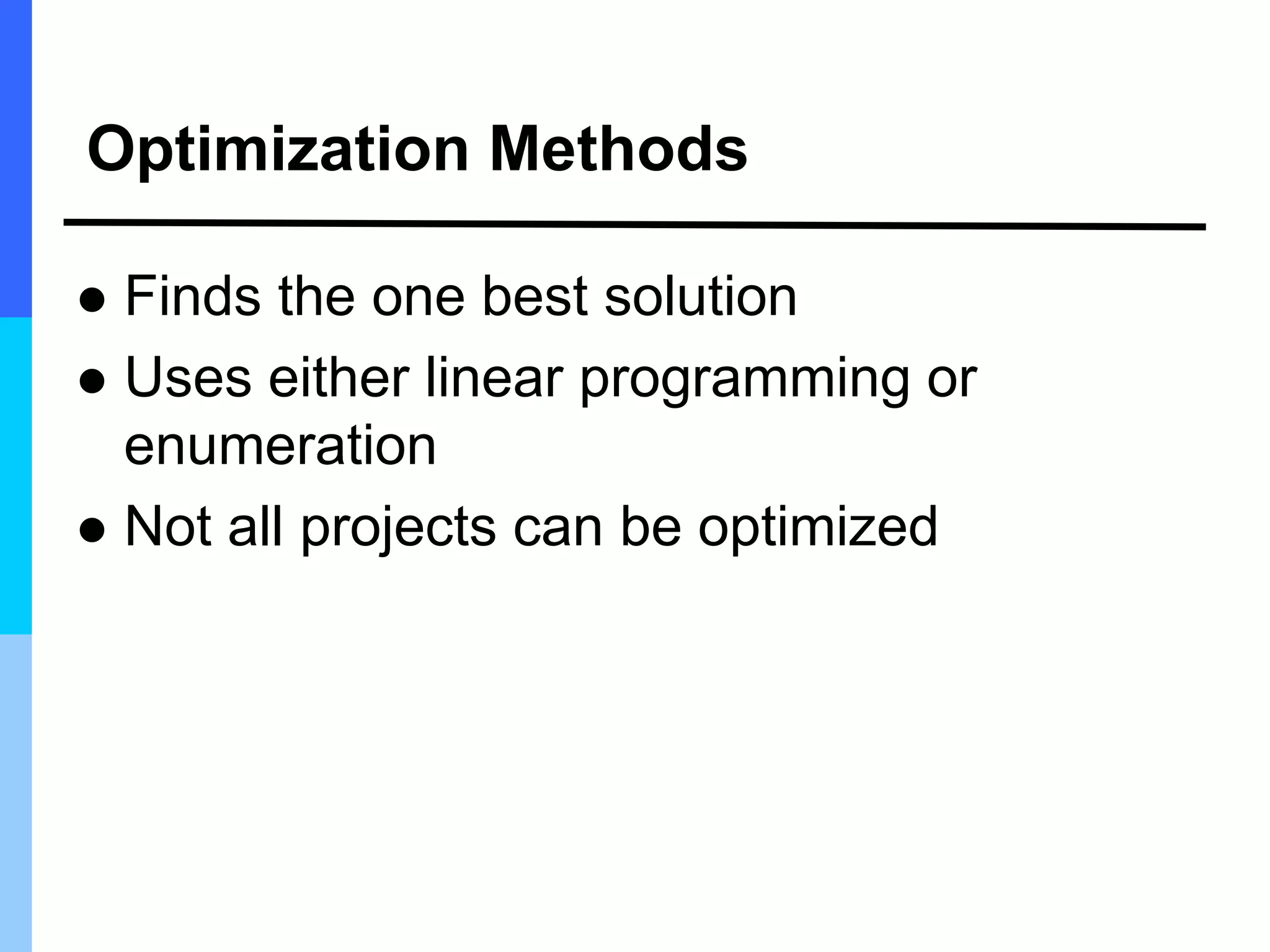 Optimization Methods
 Finds the one best solution
 Uses either linear programming or
enumeration
 Not all projects can be optimized
 