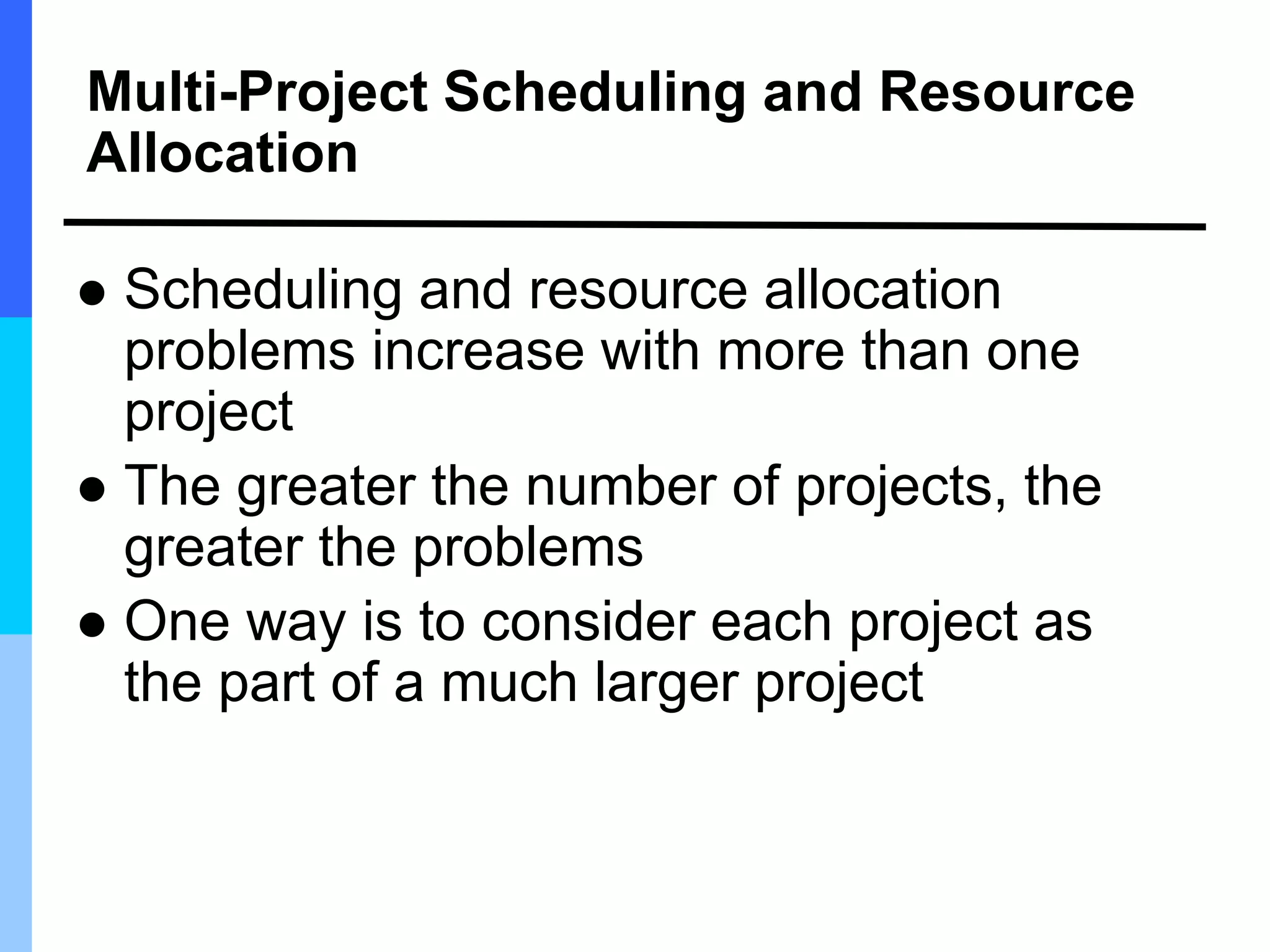Multi-Project Scheduling and Resource
Allocation
 Scheduling and resource allocation
problems increase with more than one
project
 The greater the number of projects, the
greater the problems
 One way is to consider each project as
the part of a much larger project
 