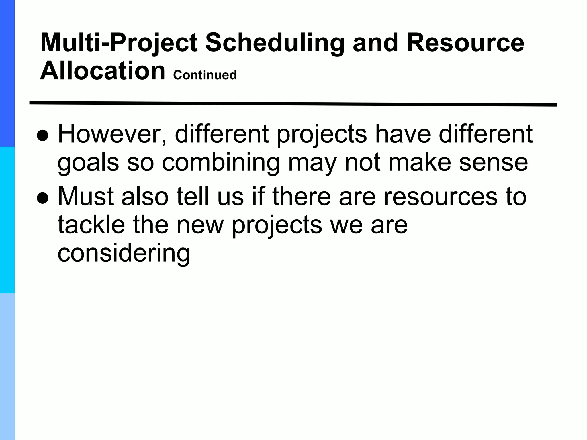 Multi-Project Scheduling and Resource
Allocation Continued
 However, different projects have different
goals so combining may not make sense
 Must also tell us if there are resources to
tackle the new projects we are
considering
 