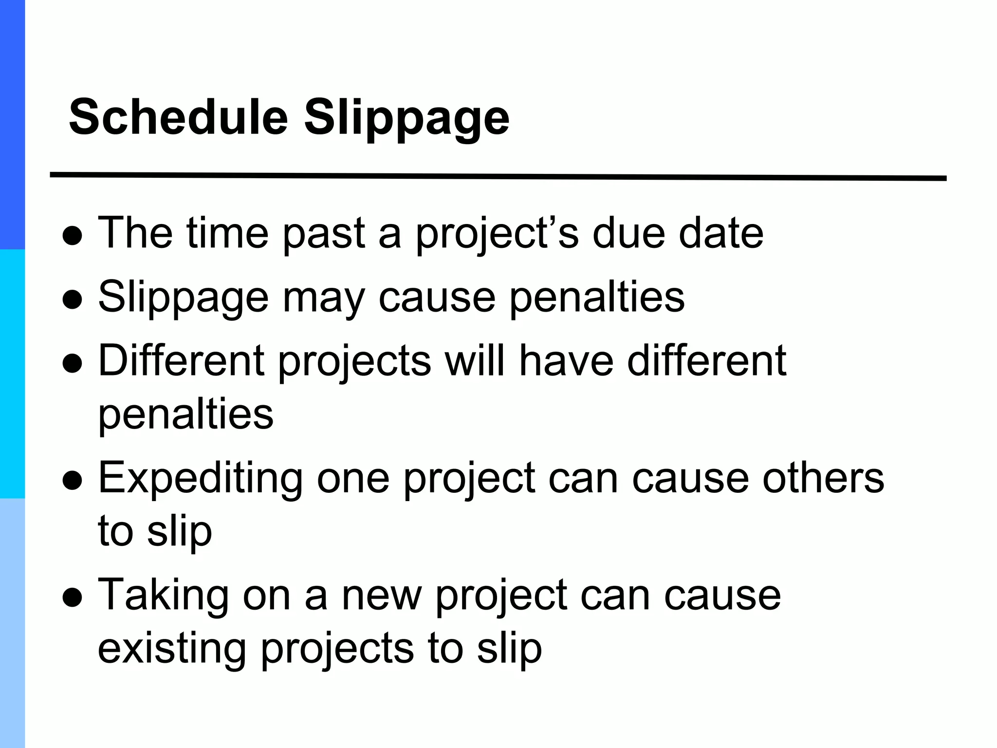 Schedule Slippage
 The time past a project’s due date
 Slippage may cause penalties
 Different projects will have different
penalties
 Expediting one project can cause others
to slip
 Taking on a new project can cause
existing projects to slip
 
