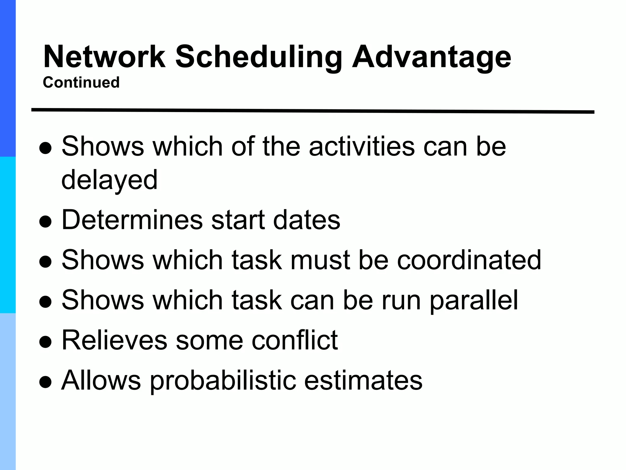 Network Scheduling Advantage
Continued
 Shows which of the activities can be
delayed
 Determines start dates
 Shows which task must be coordinated
 Shows which task can be run parallel
 Relieves some conflict
 Allows probabilistic estimates
 