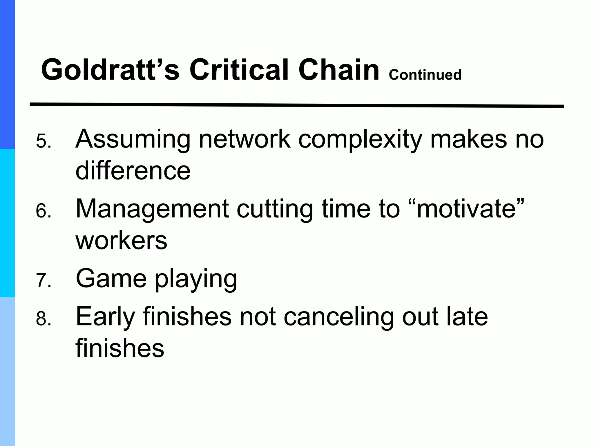 Goldratt’s Critical Chain Continued
5. Assuming network complexity makes no
difference
6. Management cutting time to “motivate”
workers
7. Game playing
8. Early finishes not canceling out late
finishes
 