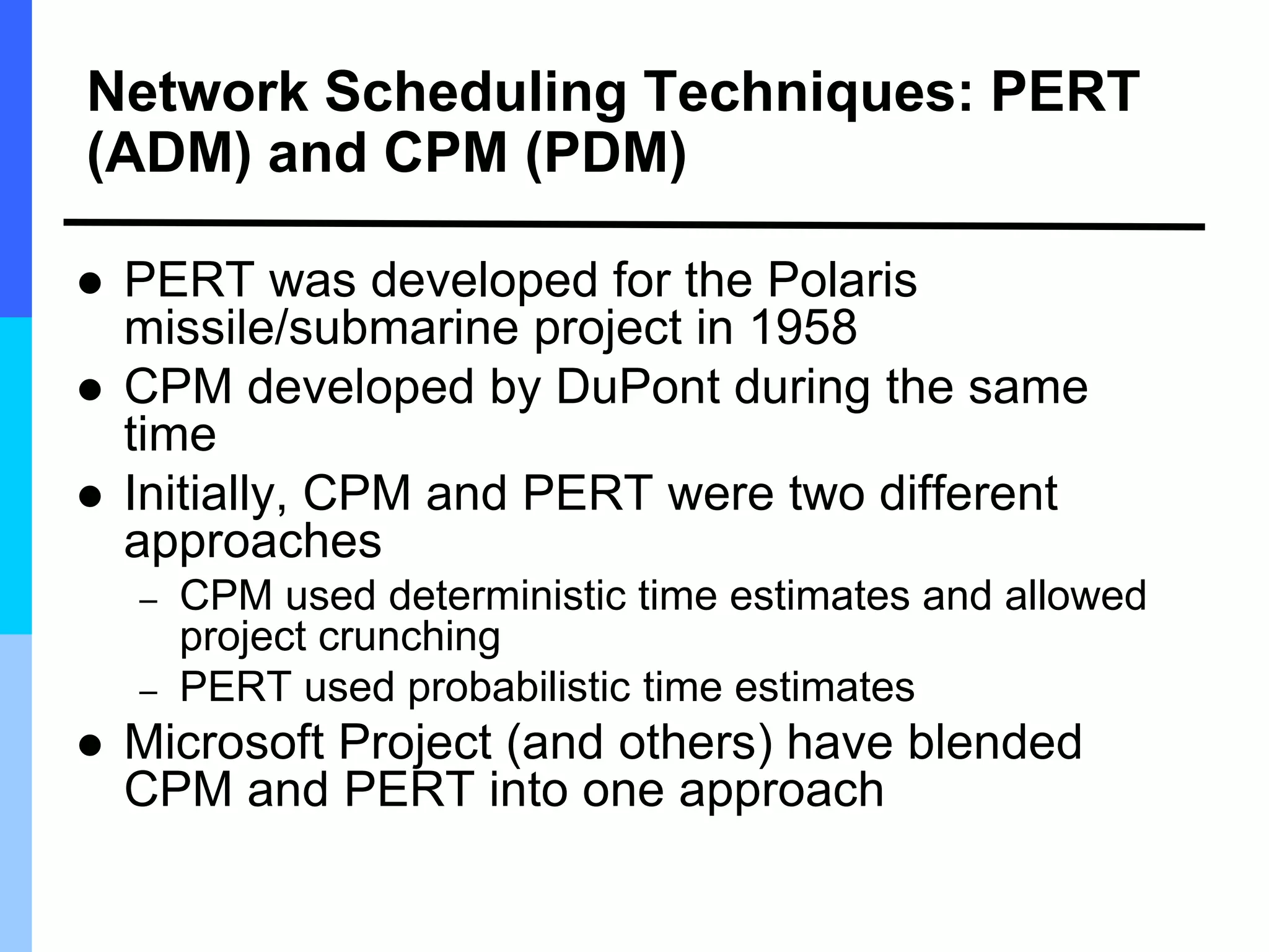 Network Scheduling Techniques: PERT
(ADM) and CPM (PDM)
 PERT was developed for the Polaris
missile/submarine project in 1958
 CPM developed by DuPont during the same
time
 Initially, CPM and PERT were two different
approaches
– CPM used deterministic time estimates and allowed
project crunching
– PERT used probabilistic time estimates
 Microsoft Project (and others) have blended
CPM and PERT into one approach
 