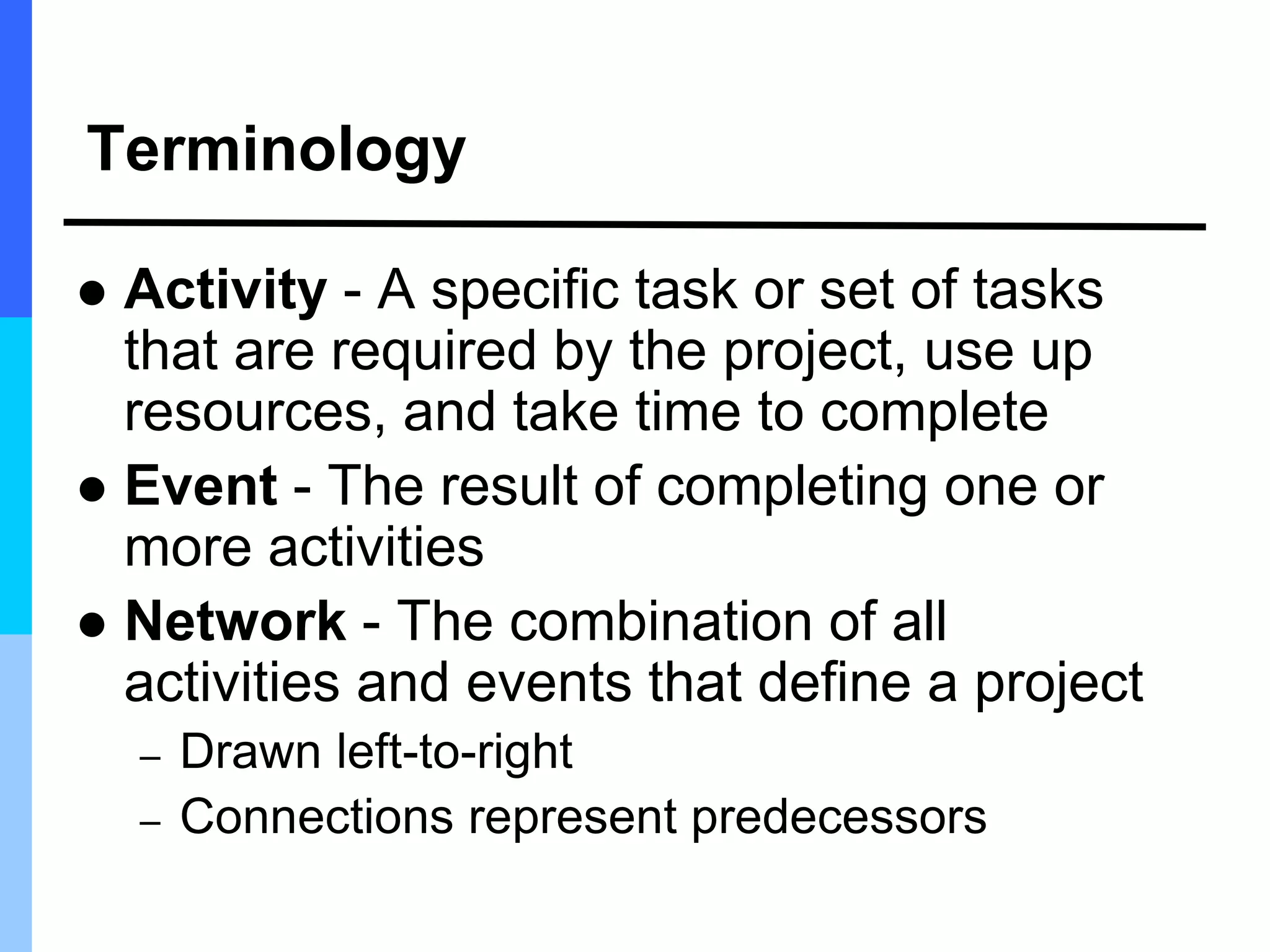 Terminology
 Activity - A specific task or set of tasks
that are required by the project, use up
resources, and take time to complete
 Event - The result of completing one or
more activities
 Network - The combination of all
activities and events that define a project
– Drawn left-to-right
– Connections represent predecessors
 