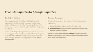 From Janapadas to Mahājanapadas
The Shift to Territory
Between approximately 1000 BCE and 600 BCE, Vedic social
organisation evolved from kinship-based janas into territorial
entities called janapadas—literally, "where a people first set its feet."
People were now connected not only by kinship but by belonging to a
shared land.
Control over land, agricultural production, and trade routes became
increasingly important, driving more complex administrative systems.
From c. 600 BCE to 300 CE, the mahājanapadas—larger territorial
states—emerged. Historical sources typically enumerate sixteen
mahājanapadas.
Forms of Governance
This period was notable for the coexistence of two forms of political
organisation:
Monarchical states (rājyas)—ruled by a hereditary king
Republican states (gaṇas or saṅghas)—governed collectively by an
assembly of leading members
Among the sixteen mahājanapadas, Magadha (in present-day Bihar)
gradually emerged as the most powerful, owing to its strategic location,
fertile plains, and strong rulers.
 