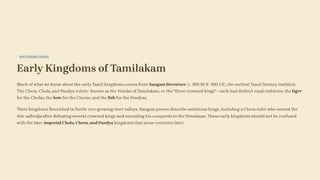 SOUTHERN INDIA
Early Kingdoms of Tamilakam
Much of what we know about the early Tamil kingdoms comes from Sangam literature (c. 300 BCE–300 CE), the earliest Tamil literary tradition.
The Chera, Chola, and Pandya rulers—known as the Vendar of Tamilakam, or the "three crowned kings"—each had distinct royal emblems: the tiger
for the Cholas, the bow for the Cheras, and the fish for the Pandyas.
Their kingdoms flourished in fertile rice-growing river valleys. Sangam poems describe ambitious kings, including a Chera ruler who earned the
title adhirāja after defeating several crowned kings and extending his conquests to the Himalayas. These early kingdoms should not be confused
with the later imperial Chola, Chera, and Pandya kingdoms that arose centuries later.
 