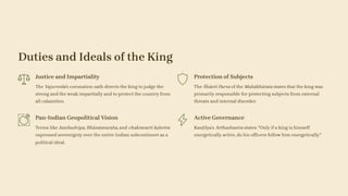 Duties and Ideals of the King
Justice and Impartiality
The Yajurveda's coronation oath directs the king to judge the
strong and the weak impartially and to protect the country from
all calamities.
Protection of Subjects
The Śhānti Parva of the Mahābhārata states that the king was
primarily responsible for protecting subjects from external
threats and internal disorder.
Pan-Indian Geopolitical Vision
Terms like Jambudvīpa, Bhāratavarṣha, and chakravarti kṣhetra
expressed sovereignty over the entire Indian subcontinent as a
political ideal.
Active Governance
Kauṭilya's Arthashastra states: "Only if a king is himself
energetically active, do his officers follow him energetically."
 