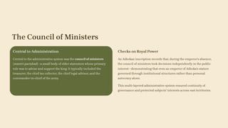 The Council of Ministers
Central to Administration
Central to the administrative system was the council of ministers
(mantri-pariṣhad)—a small body of elder statesmen whose primary
role was to advise and support the king. It typically included the
treasurer, the chief tax collector, the chief legal advisor, and the
commander-in-chief of the army.
Checks on Royal Power
An Aśhokan inscription records that, during the emperor's absence,
the council of ministers took decisions independently in the public
interest—demonstrating that even an emperor of Aśhoka's stature
governed through institutional structures rather than personal
autocracy alone.
This multi-layered administrative system ensured continuity of
governance and protected subjects' interests across vast territories.
 