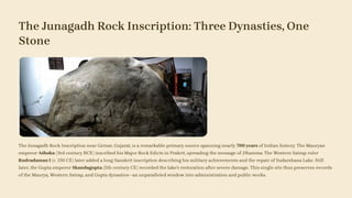 The Junagadh Rock Inscription: Three Dynasties, One
Stone
The Junagadh Rock Inscription near Girnar, Gujarat, is a remarkable primary source spanning nearly 700 years of Indian history. The Mauryan
emperor Aśhoka (3rd century BCE) inscribed his Major Rock Edicts in Prakrit, spreading the message of Dhamma. The Western Satrap ruler
Rudradaman I (c. 150 CE) later added a long Sanskrit inscription describing his military achievements and the repair of Sudarshana Lake. Still
later, the Gupta emperor Skandagupta (5th century CE) recorded the lake's restoration after severe damage. This single site thus preserves records
of the Maurya, Western Satrap, and Gupta dynasties—an unparalleled window into administration and public works.
 