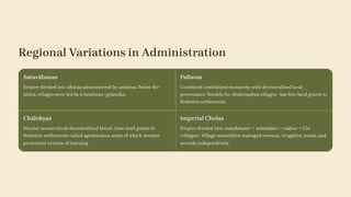 Regional Variations in Administration
Satavāhanas
Empire divided into āhāras administered by amātyas. Below the
āhāra, villages were led by a headman (grāmika).
Pallavas
Combined centralised monarchy with decentralised local
governance. Notable for Brahmadeya villages—tax-free land grants to
Brahmin settlements.
Chālukyas
Similar monarchical-decentralised blend. Gave land grants to
Brahmin settlements called agrahārams, some of which became
prominent centres of learning.
Imperial Cholas
Empire divided into maṇḍalams → valanāḍus → nāḍus → Urs
(villages). Village assemblies managed revenue, irrigation, roads, and
records independently.
 