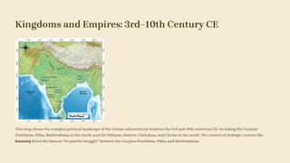 Kingdoms and Empires: 3rd–10th Century CE
This map shows the complex political landscape of the Indian subcontinent between the 3rd and 10th centuries CE, including the Gurjara-
Pratihāras, Pālas, Rāshtrakūṭas in the north, and the Pallavas, Eastern Chālukyas, and Cholas in the south. The control of strategic centres like
Kannauj drove the famous "tri-partite struggle" between the Gurjara-Pratihāras, Pālas, and Rāshtrakūṭas.
 
