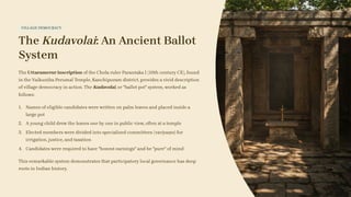VILLAGE DEMOCRACY
The Kudavolai: An Ancient Ballot
System
The Uttaramerur inscription of the Chola ruler Parantaka I (10th century CE), found
in the Vaikunṭha Perumal Temple, Kanchipuram district, provides a vivid description
of village democracy in action. The Kudavolai, or "ballot pot" system, worked as
follows:
Names of eligible candidates were written on palm leaves and placed inside a
large pot
1.
A young child drew the leaves one by one in public view, often at a temple
2.
Elected members were divided into specialised committees (variyaṃs) for
irrigation, justice, and taxation
3.
Candidates were required to have "honest earnings" and be "pure" of mind
4.
This remarkable system demonstrates that participatory local governance has deep
roots in Indian history.
 