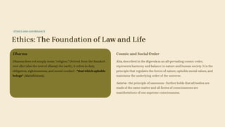 ETHICS AND GOVERNANCE
Ethics: The Foundation of Law and Life
Dharma
Dharma does not simply mean "religion." Derived from the Sanskrit
root dhri (also the root of dharaṭi, the earth), it refers to duty,
obligation, righteousness, and moral conduct—"that which upholds
beings" (Mahābhārata).
Cosmic and Social Order
Rita, described in the Rigveda as an all-pervading cosmic order,
represents harmony and balance in nature and human society. It is the
principle that regulates the forces of nature, upholds moral values, and
maintains the underlying order of the universe.
Satatva—the principle of sameness—further holds that all bodies are
made of the same matter and all forms of consciousness are
manifestations of one supreme consciousness.
 