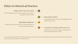 Ethics in Historical Practice
1
Aśhoka's Edicts (3rd century BCE)
Promoted dhamma: moral conduct, compassion, non-violence,
and respect within the family.
2 Kāmandaka's Nitisāra
Systematically addressed the ethics of kingship, public life,
and the duties of rulers.
3
Bāṇabhaṭṭa's Kādambarī
Celebrated as one of the world's first novels; reflects deeply on
moral conduct and governance.
4 Uttaramerur Inscription (10th century CE)
Specifies election criteria for village assembly members:
"honest earnings" and purity of mind.
From the Mauryas to the Cholas, the connection between politics and ethics was consistently affirmed in inscriptions, literature, and legal codes
across more than a thousand years of Indian history.
 